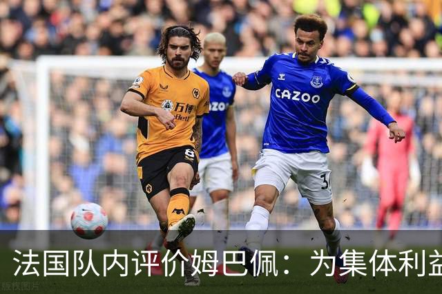 法国队内评价姆巴佩：为集体利益着想，是真正的团队领袖和榜样