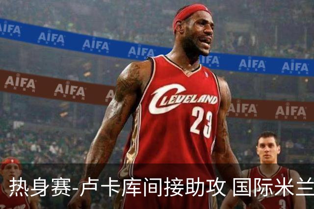 热身赛-卢卡库间接助攻 国际米兰2球落后2-2追平